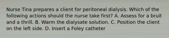 Nurse Tina prepares a client for peritoneal dialysis. Which of the following actions should the nurse take first? A. Assess for a bruit and a thrill. B. Warm the dialysate solution. C. Position the client on the left side. D. Insert a Foley catheter