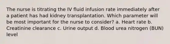 The nurse is titrating the IV fluid infusion rate immediately after a patient has had kidney transplantation. Which parameter will be most important for the nurse to consider? a. Heart rate b. Creatinine clearance c. Urine output d. Blood urea nitrogen (BUN) level