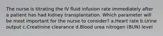 The nurse is titrating the IV fluid infusion rate immediately after a patient has had kidney transplantation. Which parameter will be most important for the nurse to consider? a.Heart rate b.Urine output c.Creatinine clearance d.Blood urea nitrogen (BUN) level