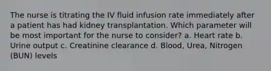 The nurse is titrating the IV fluid infusion rate immediately after a patient has had kidney transplantation. Which parameter will be most important for the nurse to consider? a. Heart rate b. Urine output c. Creatinine clearance d. Blood, Urea, Nitrogen (BUN) levels