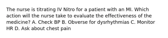 The nurse is titrating IV Nitro for a patient with an MI. Which action will the nurse take to evaluate the effectiveness of the medicine? A. Check BP B. Obverse for dysrhythmias C. Monitor HR D. Ask about chest pain