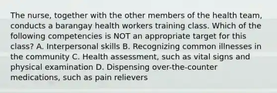 The nurse, together with the other members of the health team, conducts a barangay health workers training class. Which of the following competencies is NOT an appropriate target for this class? A. Interpersonal skills B. Recognizing common illnesses in the community C. Health assessment, such as vital signs and physical examination D. Dispensing over-the-counter medications, such as pain relievers