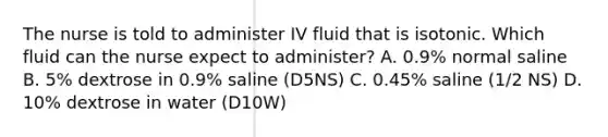 The nurse is told to administer IV fluid that is isotonic. Which fluid can the nurse expect to administer? A. 0.9% normal saline B. 5% dextrose in 0.9% saline (D5NS) C. 0.45% saline (1/2 NS) D. 10% dextrose in water (D10W)