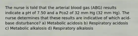 The nurse is told that the arterial blood gas (ABG) results indicate a pH of 7.50 and a Pco2 of 32 mm Hg (32 mm Hg). The nurse determines that these results are indicative of which acid-base disturbance? a) Metabolic acidosis b) Respiratory acidosis c) Metabolic alkalosis d) Respiratory alkalosis