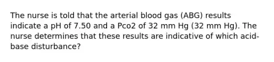 The nurse is told that the arterial blood gas (ABG) results indicate a pH of 7.50 and a Pco2 of 32 mm Hg (32 mm Hg). The nurse determines that these results are indicative of which acid-base disturbance?