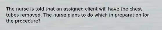 The nurse is told that an assigned client will have the chest tubes removed. The nurse plans to do which in preparation for the procedure?