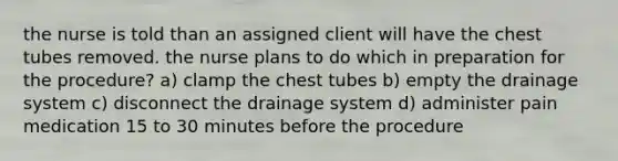 the nurse is told than an assigned client will have the chest tubes removed. the nurse plans to do which in preparation for the procedure? a) clamp the chest tubes b) empty the drainage system c) disconnect the drainage system d) administer pain medication 15 to 30 minutes before the procedure