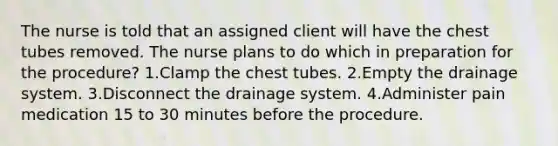 The nurse is told that an assigned client will have the chest tubes removed. The nurse plans to do which in preparation for the procedure? 1.Clamp the chest tubes. 2.Empty the drainage system. 3.Disconnect the drainage system. 4.Administer pain medication 15 to 30 minutes before the procedure.