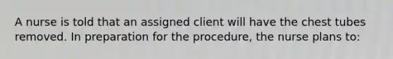 A nurse is told that an assigned client will have the chest tubes removed. In preparation for the procedure, the nurse plans to: