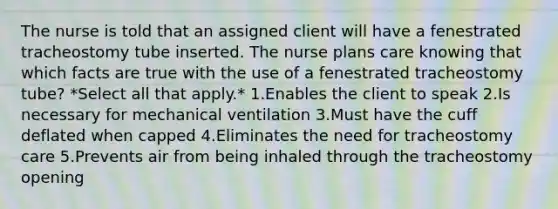 The nurse is told that an assigned client will have a fenestrated tracheostomy tube inserted. The nurse plans care knowing that which facts are true with the use of a fenestrated tracheostomy tube? *Select all that apply.* 1.Enables the client to speak 2.Is necessary for mechanical ventilation 3.Must have the cuff deflated when capped 4.Eliminates the need for tracheostomy care 5.Prevents air from being inhaled through the tracheostomy opening