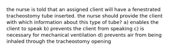 the nurse is told that an assigned client will have a fenestrated tracheostomy tube inserted. the nurse should provide the client with which information about this type of tube? a) enables the client to speak b) prevents the client from speaking c) is necessary for mechanical ventilation d) prevents air from being inhaled through the tracheostomy opening