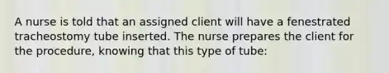 A nurse is told that an assigned client will have a fenestrated tracheostomy tube inserted. The nurse prepares the client for the procedure, knowing that this type of tube: