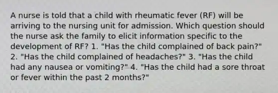 A nurse is told that a child with rheumatic fever (RF) will be arriving to the nursing unit for admission. Which question should the nurse ask the family to elicit information specific to the development of RF? 1. "Has the child complained of back pain?" 2. "Has the child complained of headaches?" 3. "Has the child had any nausea or vomiting?" 4. "Has the child had a sore throat or fever within the past 2 months?"