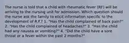 The nurse is told that a child with rheumatic fever (RF) will be arriving to the nursing unit for admission. Which question should the nurse ask the family to elicit information specific to the development of R.F.? 1. "Has the child complained of back pain?" 2. "Has the child complained of headaches?" 3. "Has the child had any nausea or vomiting?" 4. "Did the child have a sore throat or a fever within the past 2 months?"