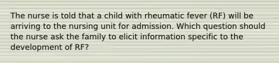 The nurse is told that a child with rheumatic fever (RF) will be arriving to the nursing unit for admission. Which question should the nurse ask the family to elicit information specific to the development of RF?