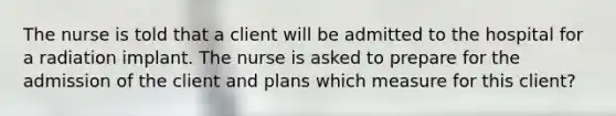 The nurse is told that a client will be admitted to the hospital for a radiation implant. The nurse is asked to prepare for the admission of the client and plans which measure for this client?