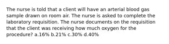 The nurse is told that a client will have an arterial blood gas sample drawn on room air. The nurse is asked to complete the laboratory requisition. The nurse documents on the requisition that the client was receiving how much oxygen for the procedure? a.16% b.21% c.30% d.40%