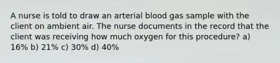 A nurse is told to draw an arterial blood gas sample with the client on ambient air. The nurse documents in the record that the client was receiving how much oxygen for this procedure? a) 16% b) 21% c) 30% d) 40%