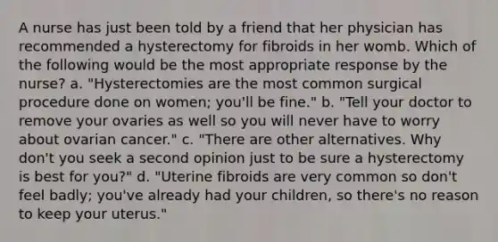 A nurse has just been told by a friend that her physician has recommended a hysterectomy for fibroids in her womb. Which of the following would be the most appropriate response by the nurse? a. "Hysterectomies are the most common surgical procedure done on women; you'll be fine." b. "Tell your doctor to remove your ovaries as well so you will never have to worry about ovarian cancer." c. "There are other alternatives. Why don't you seek a second opinion just to be sure a hysterectomy is best for you?" d. "Uterine fibroids are very common so don't feel badly; you've already had your children, so there's no reason to keep your uterus."