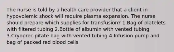 The nurse is told by a health care provider that a client in hypovolemic shock will require plasma expansion. The nurse should prepare which supplies for transfusion? 1.Bag of platelets with filtered tubing 2.Bottle of albumin with vented tubing 3.Cryoprecipitate bag with vented tubing 4.Infusion pump and bag of packed red blood cells