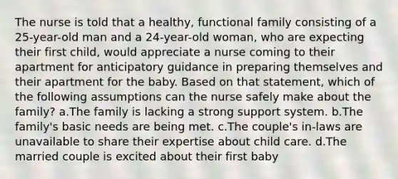 The nurse is told that a healthy, functional family consisting of a 25-year-old man and a 24-year-old woman, who are expecting their first child, would appreciate a nurse coming to their apartment for anticipatory guidance in preparing themselves and their apartment for the baby. Based on that statement, which of the following assumptions can the nurse safely make about the family? a.The family is lacking a strong support system. b.The family's basic needs are being met. c.The couple's in-laws are unavailable to share their expertise about child care. d.The married couple is excited about their first baby