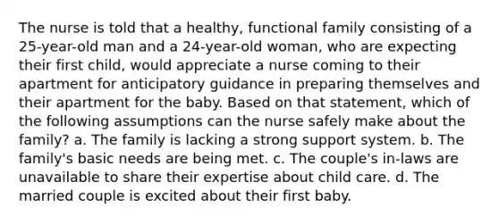 The nurse is told that a healthy, functional family consisting of a 25-year-old man and a 24-year-old woman, who are expecting their first child, would appreciate a nurse coming to their apartment for anticipatory guidance in preparing themselves and their apartment for the baby. Based on that statement, which of the following assumptions can the nurse safely make about the family? a. The family is lacking a strong support system. b. The family's basic needs are being met. c. The couple's in-laws are unavailable to share their expertise about child care. d. The married couple is excited about their first baby.