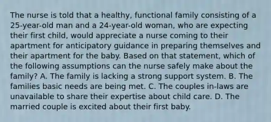 The nurse is told that a healthy, functional family consisting of a 25-year-old man and a 24-year-old woman, who are expecting their first child, would appreciate a nurse coming to their apartment for anticipatory guidance in preparing themselves and their apartment for the baby. Based on that statement, which of the following assumptions can the nurse safely make about the family? A. The family is lacking a strong support system. B. The families basic needs are being met. C. The couples in-laws are unavailable to share their expertise about child care. D. The married couple is excited about their first baby.