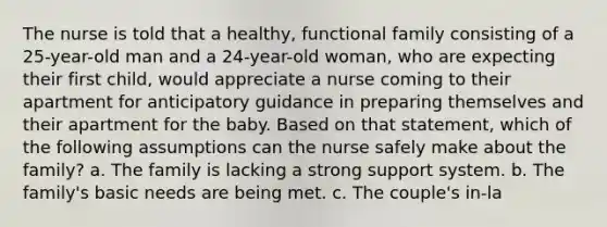 The nurse is told that a healthy, functional family consisting of a 25-year-old man and a 24-year-old woman, who are expecting their first child, would appreciate a nurse coming to their apartment for anticipatory guidance in preparing themselves and their apartment for the baby. Based on that statement, which of the following assumptions can the nurse safely make about the family? a. The family is lacking a strong support system. b. The family's basic needs are being met. c. The couple's in-la