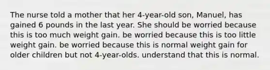 The nurse told a mother that her 4-year-old son, Manuel, has gained 6 pounds in the last year. She should be worried because this is too much weight gain. be worried because this is too little weight gain. be worried because this is normal weight gain for older children but not 4-year-olds. understand that this is normal.