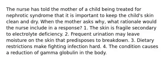 The nurse has told the mother of a child being treated for nephrotic syndrome that it is important to keep the child's skin clean and dry. When the mother asks why, what rationale would the nurse include in a response? 1. The skin is fragile secondary to electrolyte deficiency. 2. Frequent urination may leave moisture on the skin that predisposes to breakdown. 3. Dietary restrictions make fighting infection hard. 4. The condition causes a reduction of gamma globulin in the body.