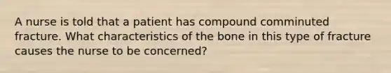 A nurse is told that a patient has compound comminuted fracture. What characteristics of the bone in this type of fracture causes the nurse to be concerned?