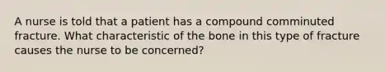 A nurse is told that a patient has a compound comminuted fracture. What characteristic of the bone in this type of fracture causes the nurse to be concerned?