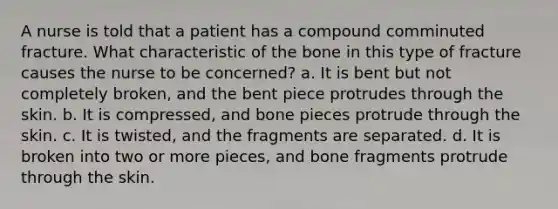 A nurse is told that a patient has a compound comminuted fracture. What characteristic of the bone in this type of fracture causes the nurse to be concerned? a. It is bent but not completely broken, and the bent piece protrudes through the skin. b. It is compressed, and bone pieces protrude through the skin. c. It is twisted, and the fragments are separated. d. It is broken into two or more pieces, and bone fragments protrude through the skin.