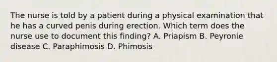 The nurse is told by a patient during a physical examination that he has a curved penis during erection. Which term does the nurse use to document this finding? A. Priapism B. Peyronie disease C. Paraphimosis D. Phimosis