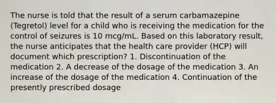 The nurse is told that the result of a serum carbamazepine (Tegretol) level for a child who is receiving the medication for the control of seizures is 10 mcg/mL. Based on this laboratory result, the nurse anticipates that the health care provider (HCP) will document which prescription? 1. Discontinuation of the medication 2. A decrease of the dosage of the medication 3. An increase of the dosage of the medication 4. Continuation of the presently prescribed dosage