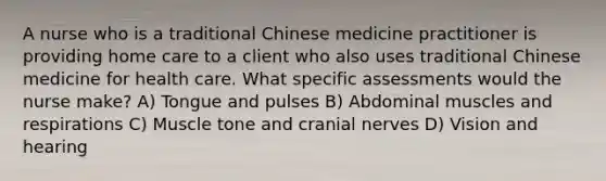 A nurse who is a traditional Chinese medicine practitioner is providing home care to a client who also uses traditional Chinese medicine for health care. What specific assessments would the nurse make? A) Tongue and pulses B) Abdominal muscles and respirations C) Muscle tone and cranial nerves D) Vision and hearing