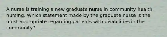 A nurse is training a new graduate nurse in community health nursing. Which statement made by the graduate nurse is the most appropriate regarding patients with disabilities in the community?