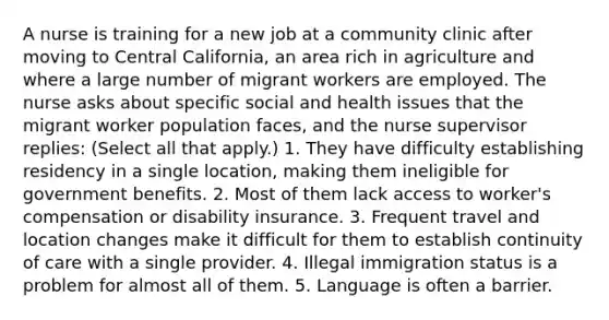 A nurse is training for a new job at a community clinic after moving to Central California, an area rich in agriculture and where a large number of migrant workers are employed. The nurse asks about specific social and health issues that the migrant worker population faces, and the nurse supervisor replies: (Select all that apply.) 1. They have difficulty establishing residency in a single location, making them ineligible for government benefits. 2. Most of them lack access to worker's compensation or disability insurance. 3. Frequent travel and location changes make it difficult for them to establish continuity of care with a single provider. 4. Illegal immigration status is a problem for almost all of them. 5. Language is often a barrier.