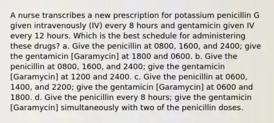 A nurse transcribes a new prescription for potassium penicillin G given intravenously (IV) every 8 hours and gentamicin given IV every 12 hours. Which is the best schedule for administering these drugs? a. Give the penicillin at 0800, 1600, and 2400; give the gentamicin [Garamycin] at 1800 and 0600. b. Give the penicillin at 0800, 1600, and 2400; give the gentamicin [Garamycin] at 1200 and 2400. c. Give the penicillin at 0600, 1400, and 2200; give the gentamicin [Garamycin] at 0600 and 1800. d. Give the penicillin every 8 hours; give the gentamicin [Garamycin] simultaneously with two of the penicillin doses.