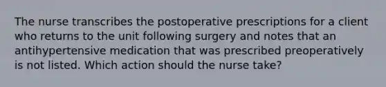 The nurse transcribes the postoperative prescriptions for a client who returns to the unit following surgery and notes that an antihypertensive medication that was prescribed preoperatively is not listed. Which action should the nurse take?