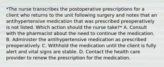 *The nurse transcribes the postoperative prescriptions for a client who returns to the unit following surgery and notes that an antihypertensive medication that was prescribed preoperatively is not listed. Which action should the nurse take?* A. Consult with the pharmacist about the need to continue the medication. B. Administer the antihypertensive medication as prescribed preoperatively. C. Withhold the medication until the client is fully alert and vital signs are stable. D. Contact the health care provider to renew the prescription for the medication.