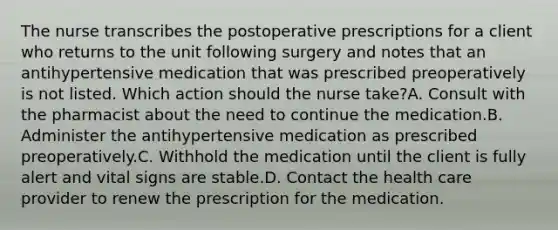 The nurse transcribes the postoperative prescriptions for a client who returns to the unit following surgery and notes that an antihypertensive medication that was prescribed preoperatively is not listed. Which action should the nurse take?A. Consult with the pharmacist about the need to continue the medication.B. Administer the antihypertensive medication as prescribed preoperatively.C. Withhold the medication until the client is fully alert and vital signs are stable.D. Contact the health care provider to renew the prescription for the medication.