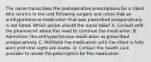 The nurse transcribes the postoperative prescriptions for a client who returns to the unit following surgery and notes that an antihypertensive medication that was prescribed preoperatively is not listed. Which action should the nurse take? A. Consult with the pharmacist about the need to continue the medication. B. Administer the antihypertensive medication as prescribed preoperatively. C. Withhold the medication until the client is fully alert and vital signs are stable. D. Contact the health care provider to renew the prescription for the medication.