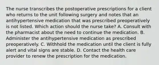 The nurse transcribes the postoperative prescriptions for a client who returns to the unit following surgery and notes that an antihypertensive medication that was prescribed preoperatively is not listed. Which action should the nurse take? A. Consult with the pharmacist about the need to continue the medication. B. Administer the antihypertensive medication as prescribed preoperatively. C. Withhold the medication until the client is fully alert and vital signs are stable. D. Contact the health care provider to renew the prescription for the medication.