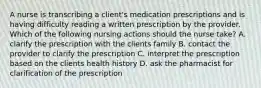 A nurse is transcribing a client's medication prescriptions and is having difficulty reading a written prescription by the provider. Which of the following nursing actions should the nurse take? A. clarify the prescription with the clients family B. contact the provider to clarify the prescription C. interpret the prescription based on the clients health history D. ask the pharmacist for clarification of the prescription