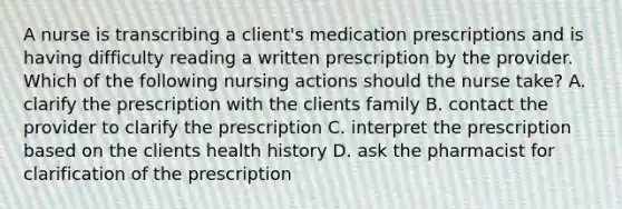 A nurse is transcribing a client's medication prescriptions and is having difficulty reading a written prescription by the provider. Which of the following nursing actions should the nurse take? A. clarify the prescription with the clients family B. contact the provider to clarify the prescription C. interpret the prescription based on the clients health history D. ask the pharmacist for clarification of the prescription