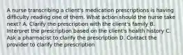 A nurse transcribing a client's medication prescriptions is having difficulty reading one of them. What action should the nurse take next? A. Clarify the prescription with the client's family B. Interpret the prescription based on the client's health history C. Ask a pharmacist to clarify the prescription D. Contact the provider to clarify the prescription