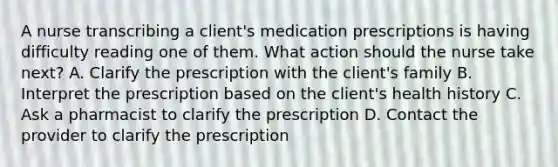 A nurse transcribing a client's medication prescriptions is having difficulty reading one of them. What action should the nurse take next? A. Clarify the prescription with the client's family B. Interpret the prescription based on the client's health history C. Ask a pharmacist to clarify the prescription D. Contact the provider to clarify the prescription