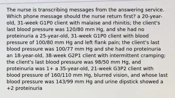 The nurse is transcribing messages from the answering service. Which phone message should the nurse return first? a 20-year-old, 31-week G1P0 client with malaise and rhinitis; the client's last blood pressure was 120/80 mm Hg, and she had no proteinuria a 25-year-old, 31-week G1P0 client with blood pressure of 100/80 mm Hg and left flank pain; the client's last blood pressure was 100/77 mm Hg and she had no proteinuria an 18-year-old, 38-week G2P1 client with intermittent cramping; the client's last blood pressure was 98/50 mm Hg, and proteinuria was 1+ a 35-year-old, 21-week G3P2 client with blood pressure of 160/110 mm Hg, blurred vision, and whose last blood pressure was 143/99 mm Hg and urine dipstick showed a +2 proteinuria