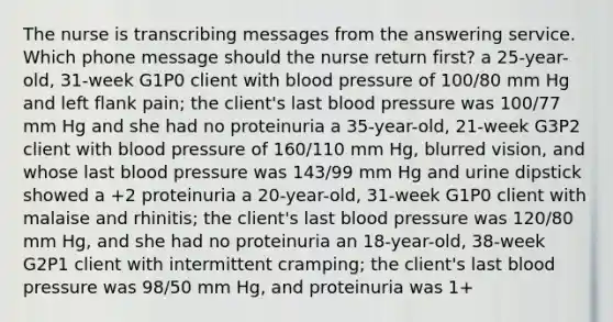 The nurse is transcribing messages from the answering service. Which phone message should the nurse return first? a 25-year-old, 31-week G1P0 client with blood pressure of 100/80 mm Hg and left flank pain; the client's last blood pressure was 100/77 mm Hg and she had no proteinuria a 35-year-old, 21-week G3P2 client with blood pressure of 160/110 mm Hg, blurred vision, and whose last blood pressure was 143/99 mm Hg and urine dipstick showed a +2 proteinuria a 20-year-old, 31-week G1P0 client with malaise and rhinitis; the client's last blood pressure was 120/80 mm Hg, and she had no proteinuria an 18-year-old, 38-week G2P1 client with intermittent cramping; the client's last blood pressure was 98/50 mm Hg, and proteinuria was 1+